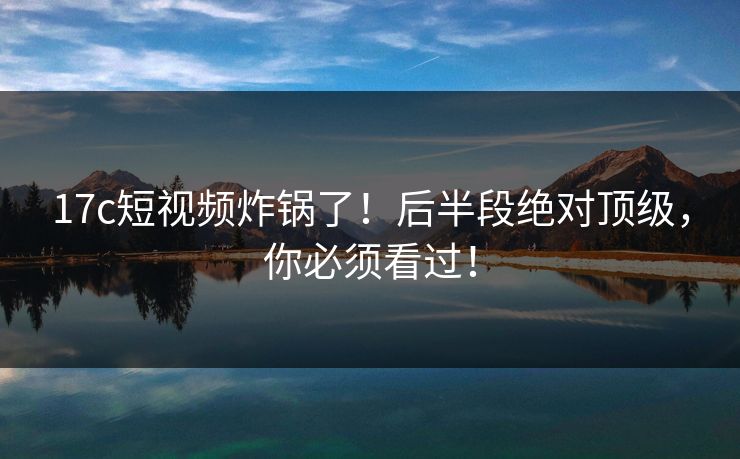 17c短视频炸锅了！后半段绝对顶级，你必须看过！