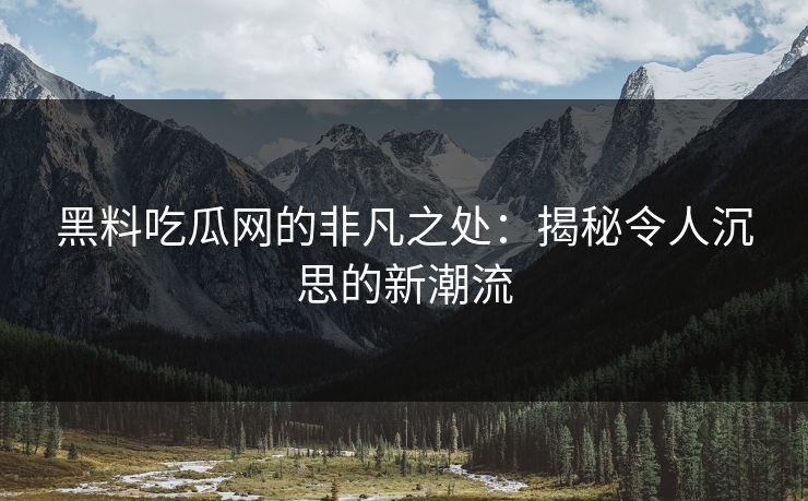 黑料吃瓜网的非凡之处：揭秘令人沉思的新潮流