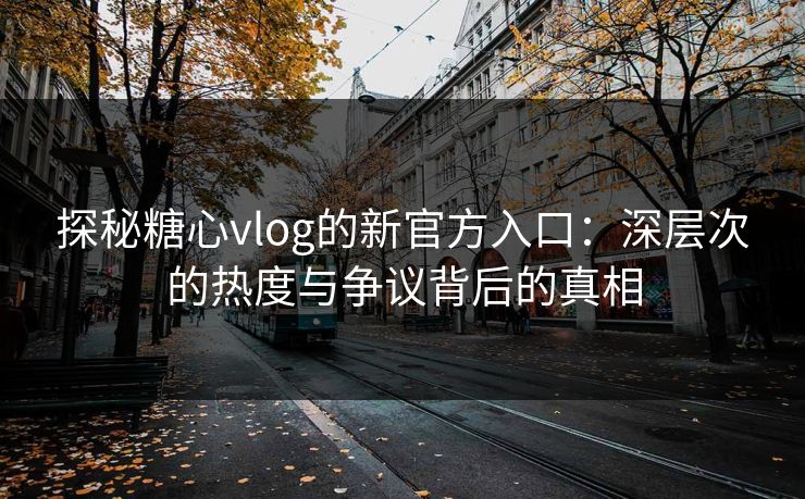 探秘糖心vlog的新官方入口：深层次的热度与争议背后的真相