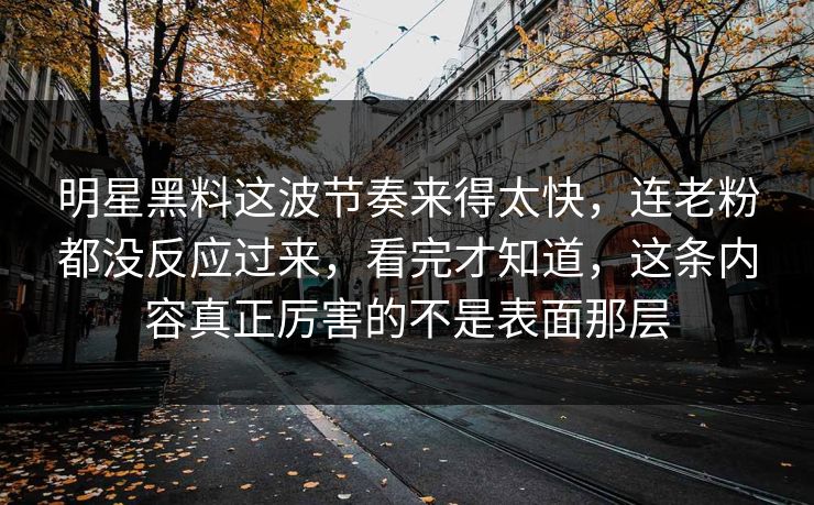 明星黑料这波节奏来得太快，连老粉都没反应过来，看完才知道，这条内容真正厉害的不是表面那层