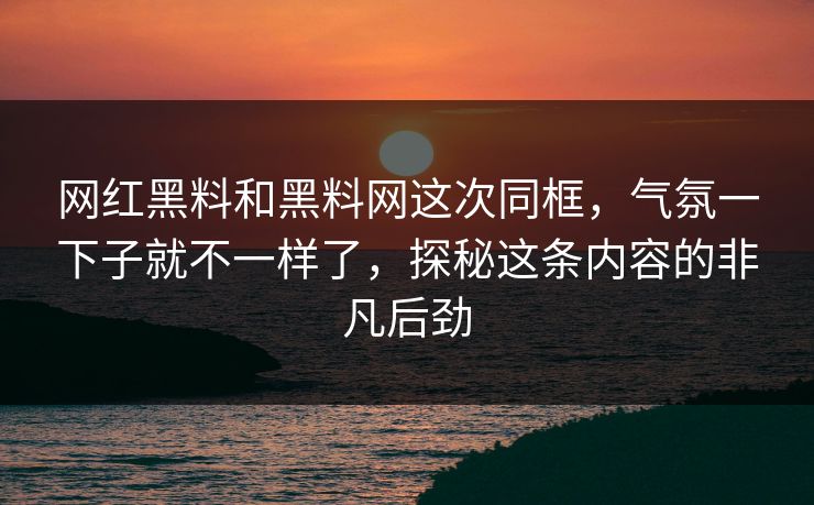 网红黑料和黑料网这次同框，气氛一下子就不一样了，探秘这条内容的非凡后劲
