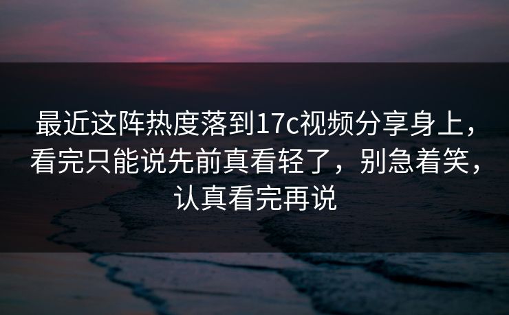 最近这阵热度落到17c视频分享身上，看完只能说先前真看轻了，别急着笑，认真看完再说