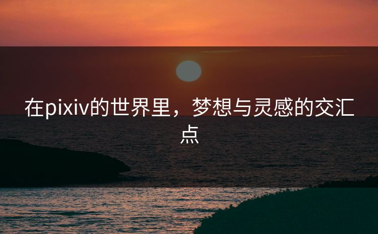 在pixiv的世界里,梦想与灵感的交汇点 在pixiv的世界里,梦想与灵感的交汇点