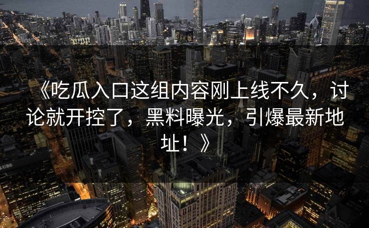 《吃瓜入口这组内容刚上线不久,讨论就开控了,黑料曝光,引爆最新地址!》 《吃瓜入口这组内容刚上线不久,讨论就开控了,黑料曝光,引爆最新地址!》