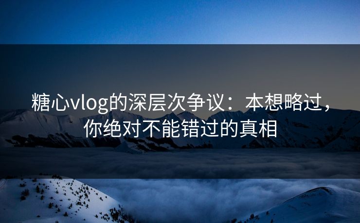 糖心vlog的深层次争议：本想略过，你绝对不能错过的真相