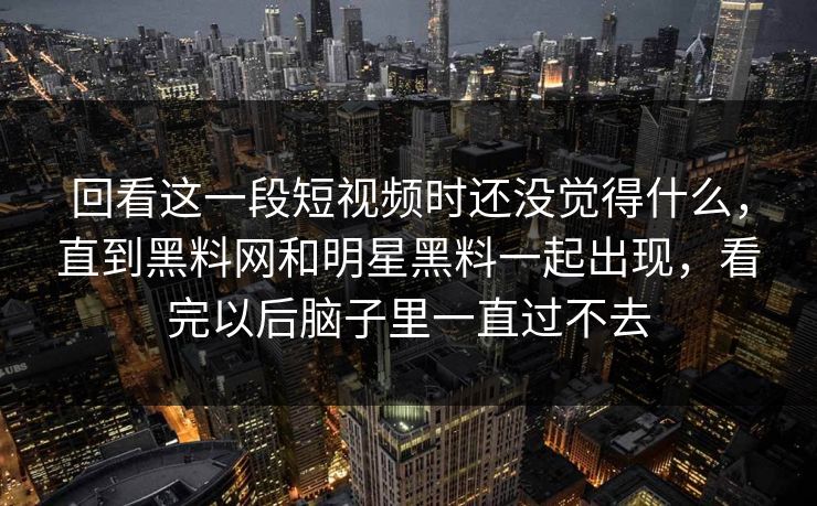 回看这一段短视频时还没觉得什么,直到黑料网和明星黑料一起出现,看完以后脑子里一直过不去 回看这一段短视频时还没觉得什么,直到黑料网和明星黑料一起出现,看完以后脑子里一直过不去