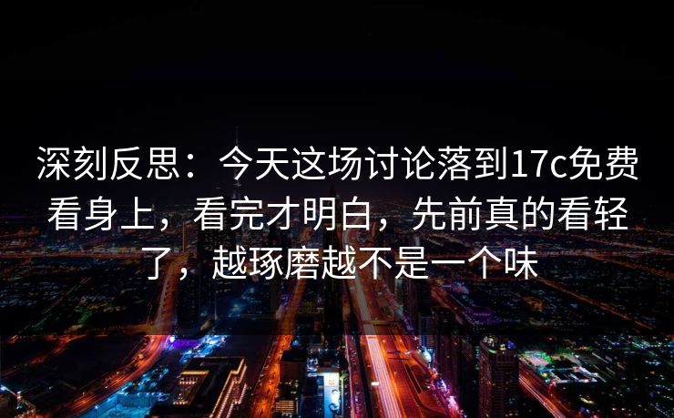 深刻反思:今天这场讨论落到17c免费看身上,看完才明白,先前真的看轻了,越琢磨越不是一个味 深刻反思:今天这场讨论落到17c免费看身上,看完才明白,先前真的看轻了,越琢磨越不是一个味
