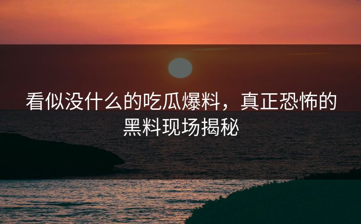 看似没什么的吃瓜爆料,真正恐怖的黑料现场揭秘 看似没什么的吃瓜爆料,真正恐怖的黑料现场揭秘